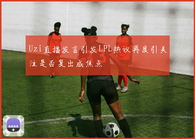 Uzi直播发言引发LPL热议再度引关注是否复出成焦点